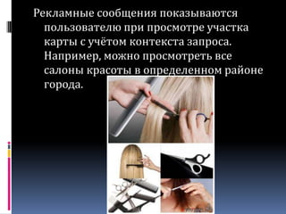 Рекламные сообщения показываются пользователю при просмотре участка карты с учётом контекста запроса. Например, можно просмотреть все салоны красоты в определенном районе города.