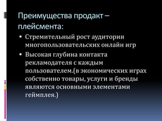 Преимущества продакт – плейсмента:Стремительный рост аудитории многопользовательских онлайн игрВысокая глубина контакта рекламодателя с каждым пользователем.(в экономических играх собственно товары, услуги и бренды являются основными элементами геймплея.)