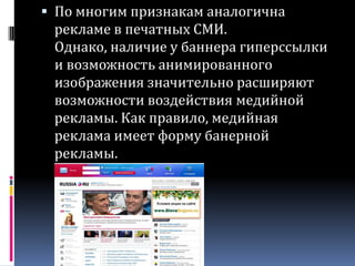 По многим признакам аналогична рекламе в печатных СМИ. Однако, наличие у баннера гиперссылки и возможность анимированного изображения значительно расширяют возможности воздействия медийной рекламы. Как правило, медийная реклама имеет форму банерной рекламы.