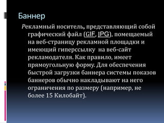 БаннерРекламный носитель, представляющий собой графический файл (GIF, JPG), помещаемый на веб-страницу рекламной площадки и имеющий гиперссылку  на веб-сайт рекламодателя. Как правило, имеет прямоугольную форму. Для обеспечения быстрой загрузки баннера системы показов баннеров обычно накладывают на него ограничения по размеру (например, не более 15 Килобайт). 