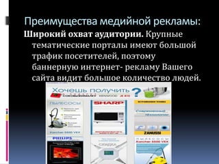 Преимущества медийной рекламы:Широкий охват аудитории. Крупные тематические порталы имеют большой трафик посетителей, поэтому баннерную интернет- рекламу Вашего сайта видит большое количество людей.