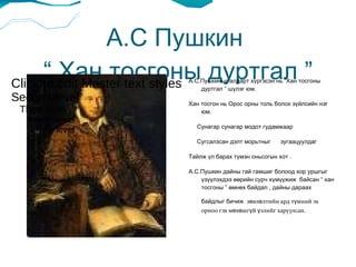 А.С Пушкин  “ Хан тосгоны дуртгал ” А.С.Пушкиныг алдарт хүргэсэн нь “Хан тосгоны дуртгал ” шүлэг юм.  Хан тосгон нь Орос орны толь болох зүйлсийн нэг юм.  Сунагар сунагар модот гудамжаар Сугсалзсан дэлт морьтныг  зугаацуулдаг Тайлж үл барах түмэн оньсогын хот .  А.С.Пушкин дайны гай гамшиг болоод хор уршгыг үзүүлэхдээ өөрийн сурч хүмүүжиж  байсан “ хан тосгоны ” өмнөх байдал , дайны дараах байдлыг бичиж   зөвлөлтийн ард түмний эх орноо гэх мөхөшгүй үзлийг харуулсан.  Click to edit Master text styles Second level ,[object Object]