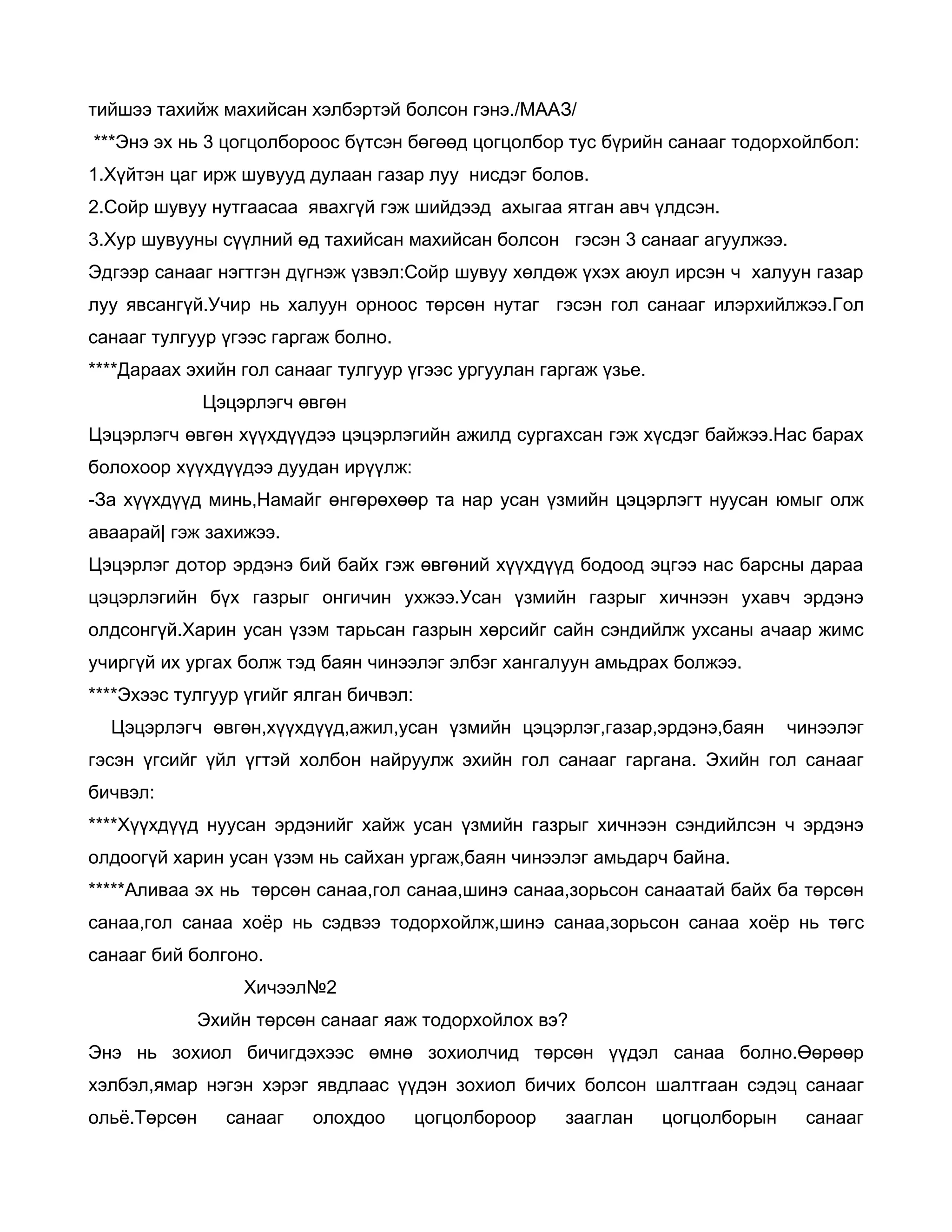 тийшээ тахийж махийсан хэлбэртэй болсон гэнэ./МААЗ/
***Энэ эх нь 3 цогцолбороос бүтсэн бөгөөд цогцолбор тус бүрийн санааг тодорхойлбол:
1.Хүйтэн цаг ирж шувууд дулаан газар луу нисдэг болов.
2.Сойр шувуу нутгаасаа явахгүй гэж шийдээд ахыгаа ятган авч үлдсэн.
3.Хур шувууны сүүлний өд тахийсан махийсан болсон гэсэн 3 санааг агуулжээ.
Эдгээр санааг нэгтгэн дүгнэж үзвэл:Сойр шувуу хөлдөж үхэх аюул ирсэн ч халуун газар
луу явсангүй.Учир нь халуун орноос төрсөн нутаг гэсэн гол санааг илэрхийлжээ.Гол
санааг тулгуур үгээс гаргаж болно.
****Дараах эхийн гол санааг тулгуур үгээс ургуулан гаргаж үзье.
              Цэцэрлэгч өвгөн
Цэцэрлэгч өвгөн хүүхдүүдээ цэцэрлэгийн ажилд сургахсан гэж хүсдэг байжээ.Нас барах
болохоор хүүхдүүдээ дуудан ирүүлж:
-За хүүхдүүд минь,Намайг өнгөрөхөөр та нар усан үзмийн цэцэрлэгт нуусан юмыг олж
аваарай| гэж захижээ.
Цэцэрлэг дотор эрдэнэ бий байх гэж өвгөний хүүхдүүд бодоод эцгээ нас барсны дараа
цэцэрлэгийн бүх газрыг онгичин ухжээ.Усан үзмийн газрыг хичнээн ухавч эрдэнэ
олдсонгүй.Харин усан үзэм тарьсан газрын хөрсийг сайн сэндийлж ухсаны ачаар жимс
учиргүй их ургах болж тэд баян чинээлэг элбэг хангалуун амьдрах болжээ.
****Эхээс тулгуур үгийг ялган бичвэл:
  Цэцэрлэгч өвгөн,хүүхдүүд,ажил,усан үзмийн цэцэрлэг,газар,эрдэнэ,баян          чинээлэг
гэсэн үгсийг үйл үгтэй холбон найруулж эхийн гол санааг гаргана. Эхийн гол санааг
бичвэл:
****Хүүхдүүд нуусан эрдэнийг хайж усан үзмийн газрыг хичнээн сэндийлсэн ч эрдэнэ
олдоогүй харин усан үзэм нь сайхан ургаж,баян чинээлэг амьдарч байна.
*****Аливаа эх нь төрсөн санаа,гол санаа,шинэ санаа,зорьсон санаатай байх ба төрсөн
санаа,гол санаа хоёр нь сэдвээ тодорхойлж,шинэ санаа,зорьсон санаа хоёр нь төгс
санааг бий болгоно.
                  Хичээл№2
              Эхийн төрсөн санааг яаж тодорхойлох вэ?
Энэ нь зохиол бичигдэхээс өмнө зохиолчид төрсөн үүдэл санаа болно.Өөрөөр
хэлбэл,ямар нэгэн хэрэг явдлаас үүдэн зохиол бичих болсон шалтгаан сэдэц санааг
ольё.Төрсөн      санааг   олохдоо       цогцолбороор   зааглан    цогцолборын    санааг
 
