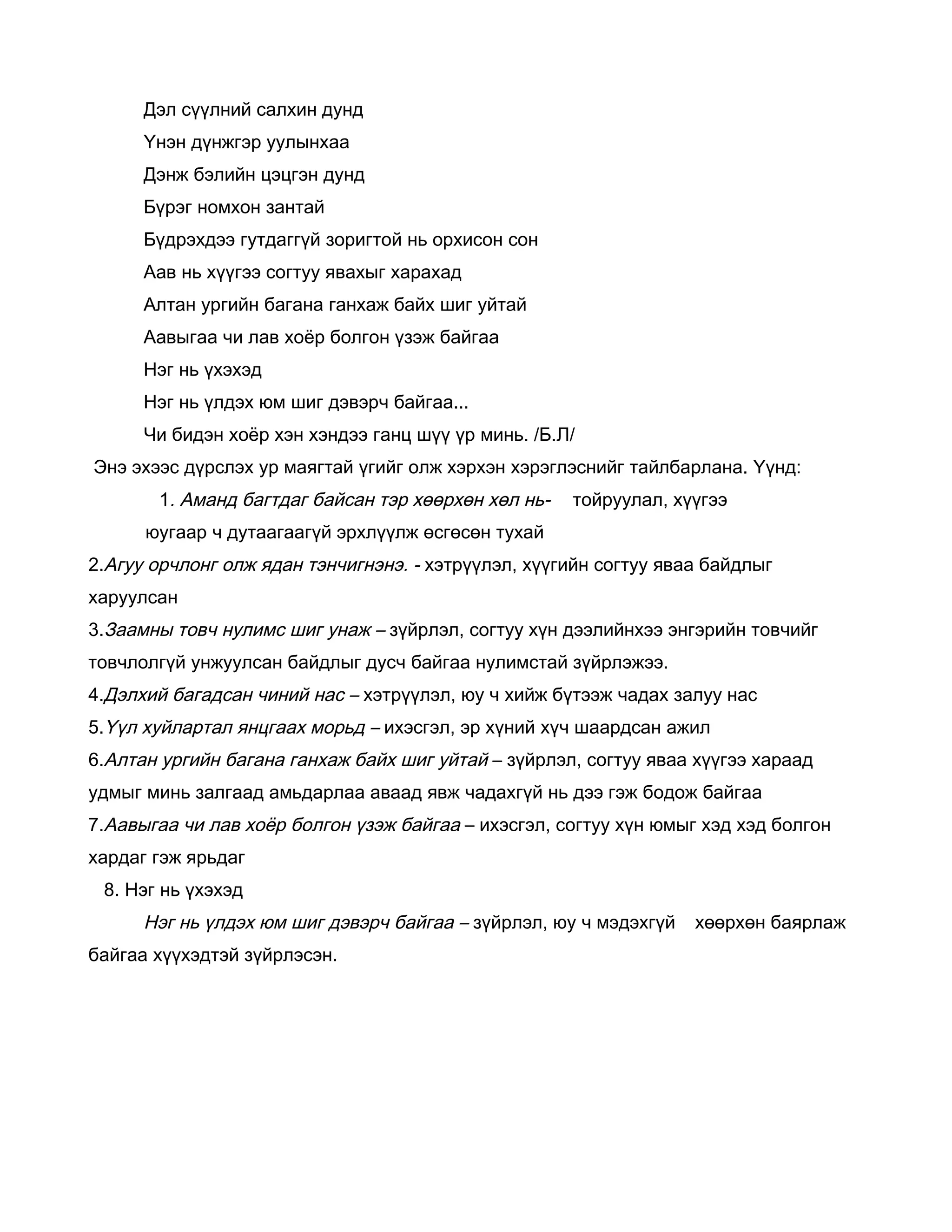 Дэл сүүлний салхин дунд
      Үнэн дүнжгэр уулынхаа
      Дэнж бэлийн цэцгэн дунд
      Бүрэг номхон зантай
      Бүдрэхдээ гутдаггүй зоригтой нь орхисон сон
      Аав нь хүүгээ согтуу явахыг харахад
      Алтан ургийн багана ганхаж байх шиг уйтай
      Аавыгаа чи лав хоёр болгон үзэж байгаа
      Нэг нь үхэхэд
      Нэг нь үлдэх юм шиг дэвэрч байгаа...
      Чи бидэн хоёр хэн хэндээ ганц шүү үр минь. /Б.Л/
Энэ эхээс дүрслэх ур маягтай үгийг олж хэрхэн хэрэглэснийг тайлбарлана. Үүнд:
       1. Аманд багтдаг байсан тэр хөөрхөн хөл нь-   тойруулал, хүүгээ
      юугаар ч дутаагаагүй эрхлүүлж өсгөсөн тухай
2.Агуу орчлонг олж ядан тэнчигнэнэ. - хэтрүүлэл, хүүгийн согтуу яваа байдлыг
харуулсан
3.Заамны товч нулимс шиг унаж – зүйрлэл, согтуу хүн дээлийнхээ энгэрийн товчийг
товчлолгүй унжуулсан байдлыг дусч байгаа нулимстай зүйрлэжээ.
4.Дэлхий багадсан чиний нас – хэтрүүлэл, юу ч хийж бүтээж чадах залуу нас
5.Үүл хуйлартал янцгаах морьд – ихэсгэл, эр хүний хүч шаардсан ажил
6.Алтан ургийн багана ганхаж байх шиг уйтай – зүйрлэл, согтуу яваа хүүгээ хараад
удмыг минь залгаад амьдарлаа аваад явж чадахгүй нь дээ гэж бодож байгаа
7.Аавыгаа чи лав хоёр болгон үзэж байгаа – ихэсгэл, согтуу хүн юмыг хэд хэд болгон
хардаг гэж ярьдаг
 8. Нэг нь үхэхэд
      Нэг нь үлдэх юм шиг дэвэрч байгаа – зүйрлэл, юу ч мэдэхгүй   хөөрхөн баярлаж
байгаа хүүхэдтэй зүйрлэсэн.
 