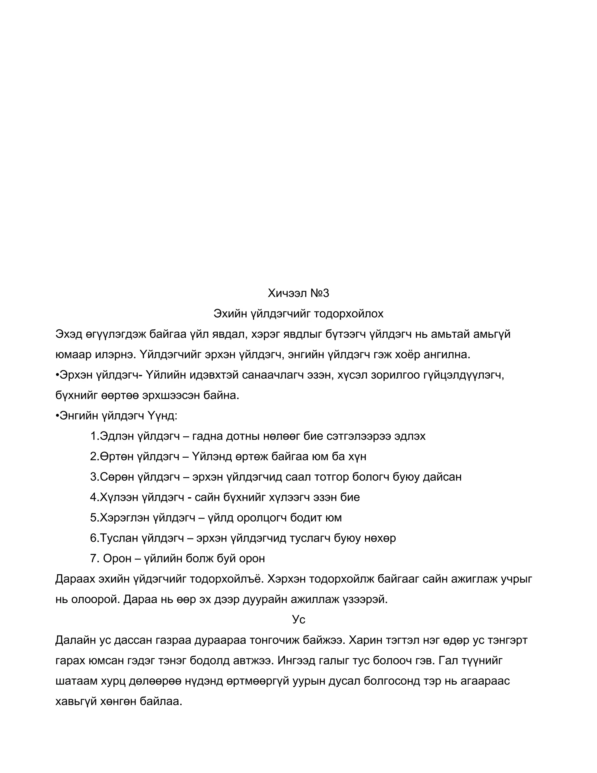 Хичээл №3
                           Эхийн үйлдэгчийг тодорхойлох
Эхэд өгүүлэгдэж байгаа үйл явдал, хэрэг явдлыг бүтээгч үйлдэгч нь амьтай амьгүй
юмаар илэрнэ. Үйлдэгчийг эрхэн үйлдэгч, энгийн үйлдэгч гэж хоёр ангилна.
•Эрхэн үйлдэгч- Үйлийн идэвхтэй санаачлагч эзэн, хүсэл зорилгоо гүйцэлдүүлэгч,
бүхнийг өөртөө эрхшээсэн байна.
•Энгийн үйлдэгч Үүнд:
      1.Эдлэн үйлдэгч – гадна дотны нөлөөг бие сэтгэлээрээ эдлэх
      2.Өртөн үйлдэгч – Үйлэнд өртөж байгаа юм ба хүн
      3.Сөрөн үйлдэгч – эрхэн үйлдэгчид саал тотгор бологч буюу дайсан
      4.Хүлээн үйлдэгч - сайн бүхнийг хүлээгч эзэн бие
      5.Хэрэглэн үйлдэгч – үйлд оролцогч бодит юм
      6.Туслан үйлдэгч – эрхэн үйлдэгчид туслагч буюу нөхөр
      7. Орон – үйлийн болж буй орон
Дараах эхийн үйдэгчийг тодорхойлъё. Хэрхэн тодорхойлж байгааг сайн ажиглаж учрыг
нь олоорой. Дараа нь өөр эх дээр дуурайн ажиллаж үзээрэй.
                                          Ус
Далайн ус дассан газраа дураараа тонгочиж байжээ. Харин тэгтэл нэг өдөр ус тэнгэрт
гарах юмсан гэдэг тэнэг бодолд автжээ. Ингээд галыг тус болооч гэв. Гал түүнийг
шатаам хурц дөлөөрөө нүдэнд өртмөөргүй уурын дусал болгосонд тэр нь агаараас
хавьгүй хөнгөн байлаа.
 