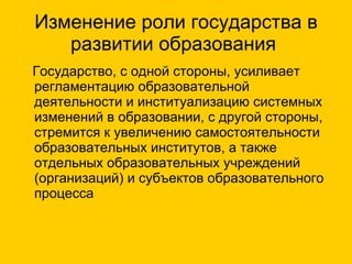 Изменение роли государства в развитии образования  Государство, с одной стороны, усиливает регламентацию образовательной деятельности и институализацию системных изменений в образовании, с другой стороны, стремится к увеличению самостоятельности образовательных институтов, а также отдельных образовательных учреждений (организаций) и субъектов образовательного процесса 