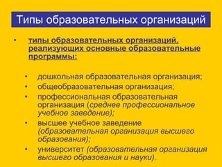 Типы образовательных организаций типы образовательных организаций, реализующих основные образовательные программы:   дошкольная образовательная организация;  общеобразовательная организация;  профессиональная образовательная организация ( среднее профессиональное учебное заведение); высшее учебное заведение  (образовательная организация высшего образования); университет  (образовательная организация высшего образования и науки). 