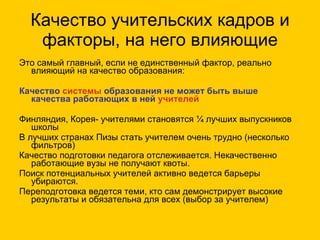Качество учительских кадров и факторы, на него влияющие Это самый главный, если не единственный фактор, реально влияющий на качество образования:  Качество  системы  образования не может быть выше  качества работающих в ней  учителей Финляндия, Корея- учителями становятся ¼ лучших выпускников школы В лучших странах Пизы стать учителем очень трудно (несколько фильтров) Качество подготовки педагога отслеживается. Некачественно работающие вузы не получают квоты. Поиск потенциальных учителей активно ведется барьеры убираются. Переподготовка ведется теми, кто сам демонстрирует высокие результаты и обязательна для всех (выбор за учителем) 