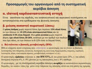 Καρδιοαναπνευστική αντοχή ή αερόβια ικανότηταΚάθε μορφή άσκησης θεωρείται αερόβια όταν:διατηρείται ο οργανισμός σε διαρκή κίνηση, 20 λεπτά τουλάχιστον, και σταδιακά να περιορίζονται στο ελάχιστο κάποια ενδιάμεσα διαλείμματα. διατηρείται η καρδιακή συχνότητα, όλο αυτό το διάστημα, περίπου στο 70% της                        μέγιστης.Δείτε το βίντεοMε την αερόβια άσκηση δραστηριοποιούνται όλα τα κύτταρα του οργανισμού και γυμνάζονται όχι μόνο οι μύες αλλά και το αναπνευστικό και κυρίως το καρδιαγγειακό σύστημα. Παραδείγματα αερόβιας άσκησης είναι: το τρέξιμο, το ποδήλατο, η κολύμβηση, οι αθλοπαιδιές, ο χορός,  κάθε φυσική δραστηριότητα που έχει διάρκεια και είναι κάπως έντονη  (δουλειές του σπιτιού, περπάτημα κ.λ.π.)Η συστηματική και στοχευόμενη αερόβια άσκηση φέρνει  δημιουργεί αντίστοιχες προσαρμογές στο άτομο.Όσο πιο νεαρό είναι το άτομο, τόσο μεγαλύτερες και πιο ευνοϊκές είναι οι προσαρμογές