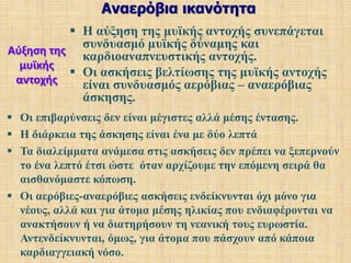 Φύλο – ηλικία και αερόβια άσκησηΟι γυναίκες έχουν 25 με 30% χαμηλότερη ικανότητα από τους άντρες. Η αερόβια ικανότητα ενός 60χρόνου είναι ίδια με την αερόβια ικανότητα μιας 20χρόνης νέας, δηλαδή 2.5 περίπου λίτρα το λεπτό.Η αερόβια ικανότητα αυξάνει προοδευτικά και φθάνει στο κορύφωμά της τα τελευταία χρόνια της εφηβικής ηλικίας, οπότε ο οργανισμός βρίσκεται στην πλήρη ωριμότητά του. 
