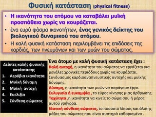 Ταυτίζεται με αυτό που λέμε φυσική κατάσταση (fitness), δείκτης καλής βιολογικής κατάστασης του ατόμουΙδανικό τρίγωνο στις ικανότητες:φυσική, συναισθηματικήΔιανοητική,απόλυτα ισορροπημένος άνθρωποςΦυσική κατάσταση είναι η ικανότητα της καρδιάς, των σκαφών αίματος, των πνευμόνων, και των μυών για να λειτουργήσει στη βέλτιστη αποδοτικότητα. Περιγράφει ένα άτομο που έχει:α)  καλό μυϊκό και σκελετικό σύστημαβ) καλή καρδιοαναπνευστικήλειτουργία γ) χαμηλό ποσοστό σωματικού λίπουςδ)  αυξημένη μυϊκή μάζα