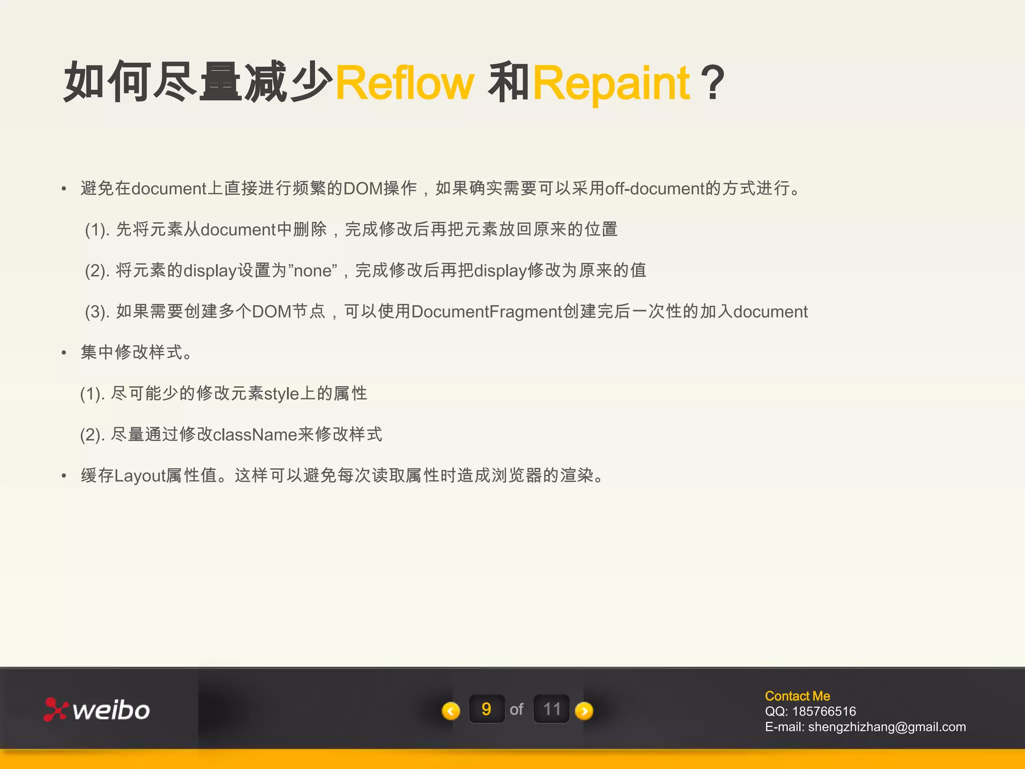 如何尽量减少Reflow 和Repaint？

• 避免在document上直接进行频繁的DOM操作，如果确实需要可以采用off-document的方式进行。

 (1). 先将元素从document中删除，完成修改后再把元素放回原来的位置

 (2). 将元素的display设置为”none”，完成修改后再把display修改为原来的值

 (3). 如果需要创建多个DOM节点，可以使用DocumentFragment创建完后一次性的加入document

• 集中修改样式。

 (1). 尽可能少的修改元素style上的属性

 (2). 尽量通过修改className来修改样式

• 缓存Layout属性值。这样可以避免每次读取属性时造成浏览器的渲染。




                                                      Contact Me
                                  9   of   11         QQ: 185766516
                                                      E-mail: shengzhizhang@gmail.com
 