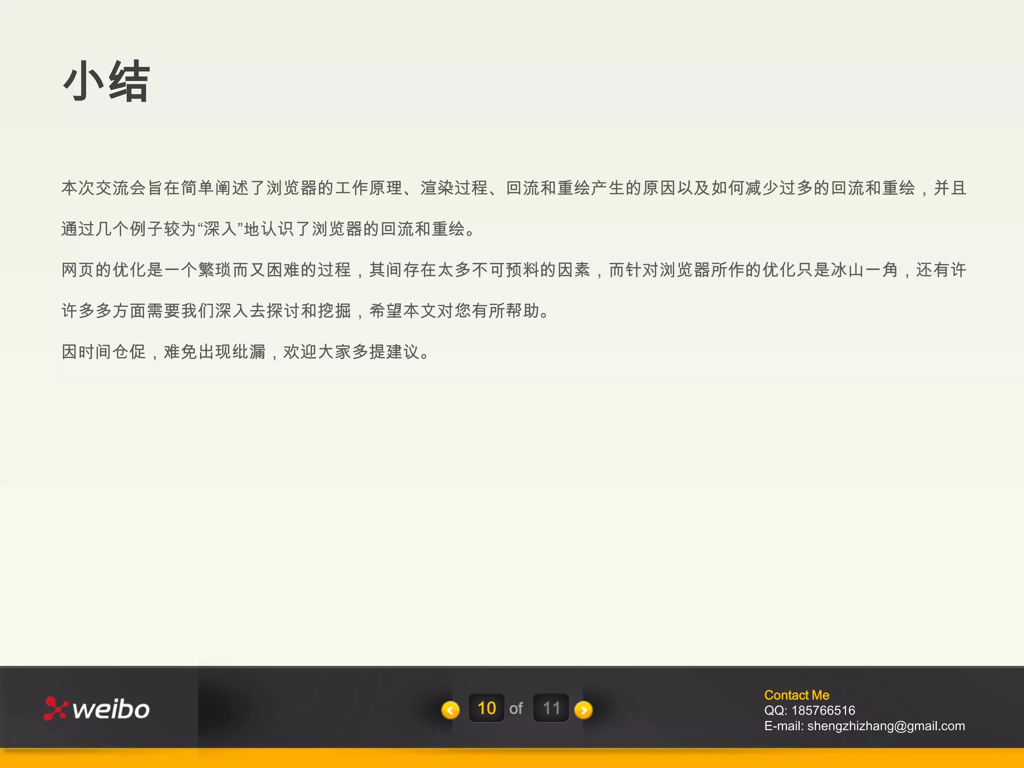 小结

本次交流会旨在简单阐述了浏览器的工作原理、渲染过程、回流和重绘产生的原因以及如何减少过多的回流和重绘，并且

通过几个例子较为“深入”地认识了浏览器的回流和重绘。

网页的优化是一个繁琐而又困难的过程，其间存在太多不可预料的因素，而针对浏览器所作的优化只是冰山一角，还有许

许多多方面需要我们深入去探讨和挖掘，希望本文对您有所帮助。

因时间仓促，难免出现纰漏，欢迎大家多提建议。




                                         Contact Me
                         10 of   11      QQ: 185766516
                                         E-mail: shengzhizhang@gmail.com
 