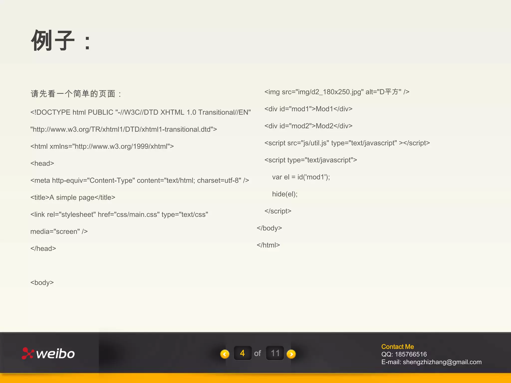 例子：

请先看一个简单的页面：                                                                  <img src="img/d2_180x250.jpg" alt="D平方" />

<!DOCTYPE html PUBLIC "-//W3C//DTD XHTML 1.0 Transitional//EN"               <div id="mod1">Mod1</div>

"http://www.w3.org/TR/xhtml1/DTD/xhtml1-transitional.dtd">                   <div id="mod2">Mod2</div>

<html xmlns="http://www.w3.org/1999/xhtml">                                  <script src="js/util.js" type="text/javascript" ></script>

<head>                                                                       <script type="text/javascript">

<meta http-equiv="Content-Type" content="text/html; charset=utf-8" />          var el = id('mod1');

<title>A simple page</title>                                                   hide(el);

<link rel="stylesheet" href="css/main.css" type="text/css"                   </script>

media="screen" />                                                       </body>

</head>                                                                 </html>




<body>




                                                                                                                     Contact Me
                                                                  4     of     11                                    QQ: 185766516
                                                                                                                     E-mail: shengzhizhang@gmail.com
 