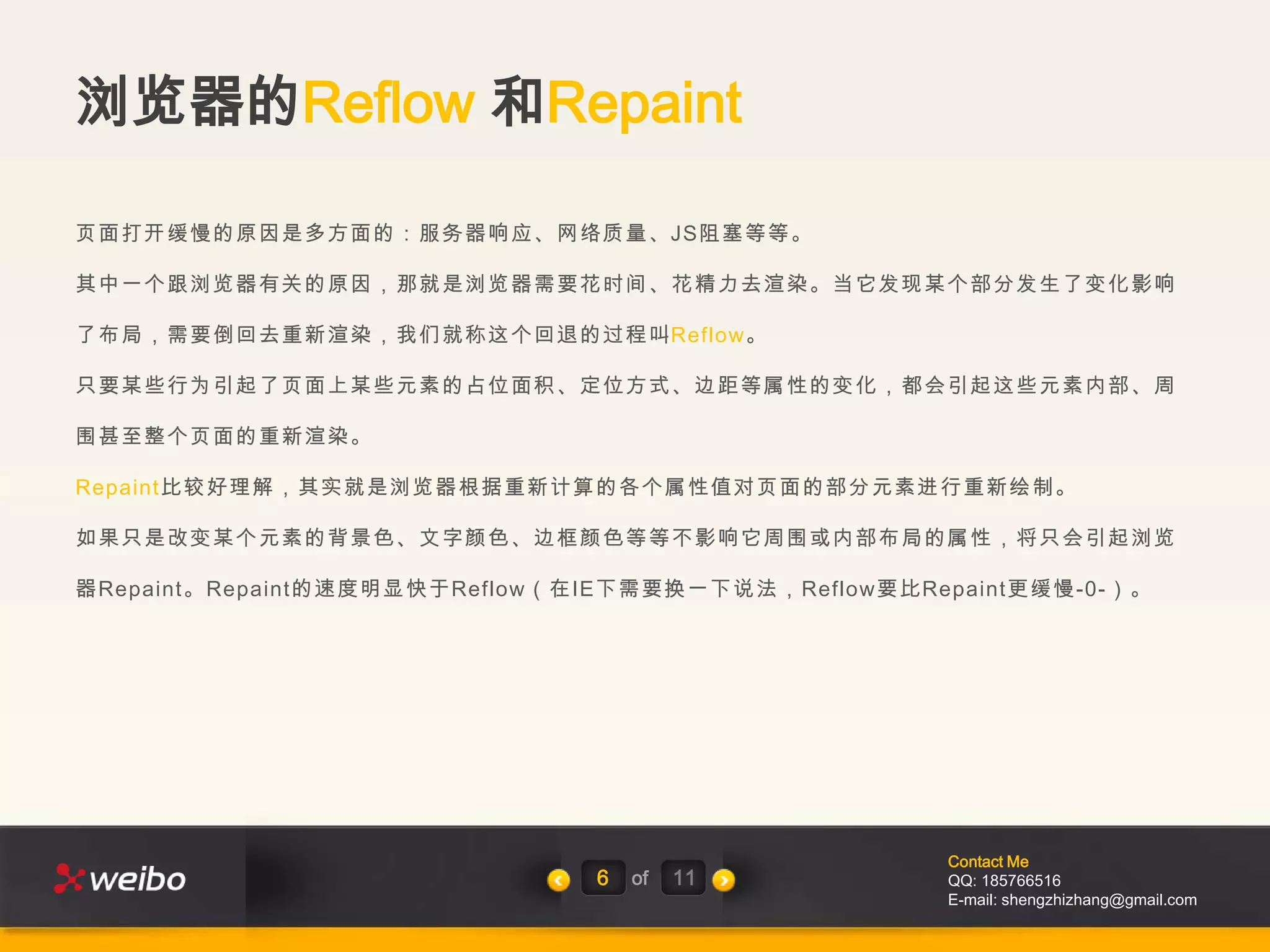 浏览器的Reflow 和Repaint

页面打开缓慢的原因是多方面的：服务器响应、网络质量、JS阻塞等等。

其中一个跟浏览器有关的原因，那就是浏览器需要花时间、花精力去渲染。当它发现某个部分发生了变化影响

了布局，需要倒回去重新渲染，我们就称这个回退的过程叫Reflow。

只要某些行为引起了页面上某些元素的占位面积、定位方式、边距等属性的变化，都会引起这些元素内部、周

围甚至整个页面的重新渲染。

Repaint比较好理解，其实就是浏览器根据重新计算的各个属性值对页面的部分元素进行重新绘制。

如果只是改变某个元素的背景色、文字颜色、边框颜色等等不影响它周围或内部布局的属性，将只会引起浏览

器Repaint。Repaint的速度明显快于Reflow（在IE下需要换一下说法，Reflow要比Repaint更缓慢-0-）。




                                                    Contact Me
                               6   of   11          QQ: 185766516
                                                    E-mail: shengzhizhang@gmail.com
 