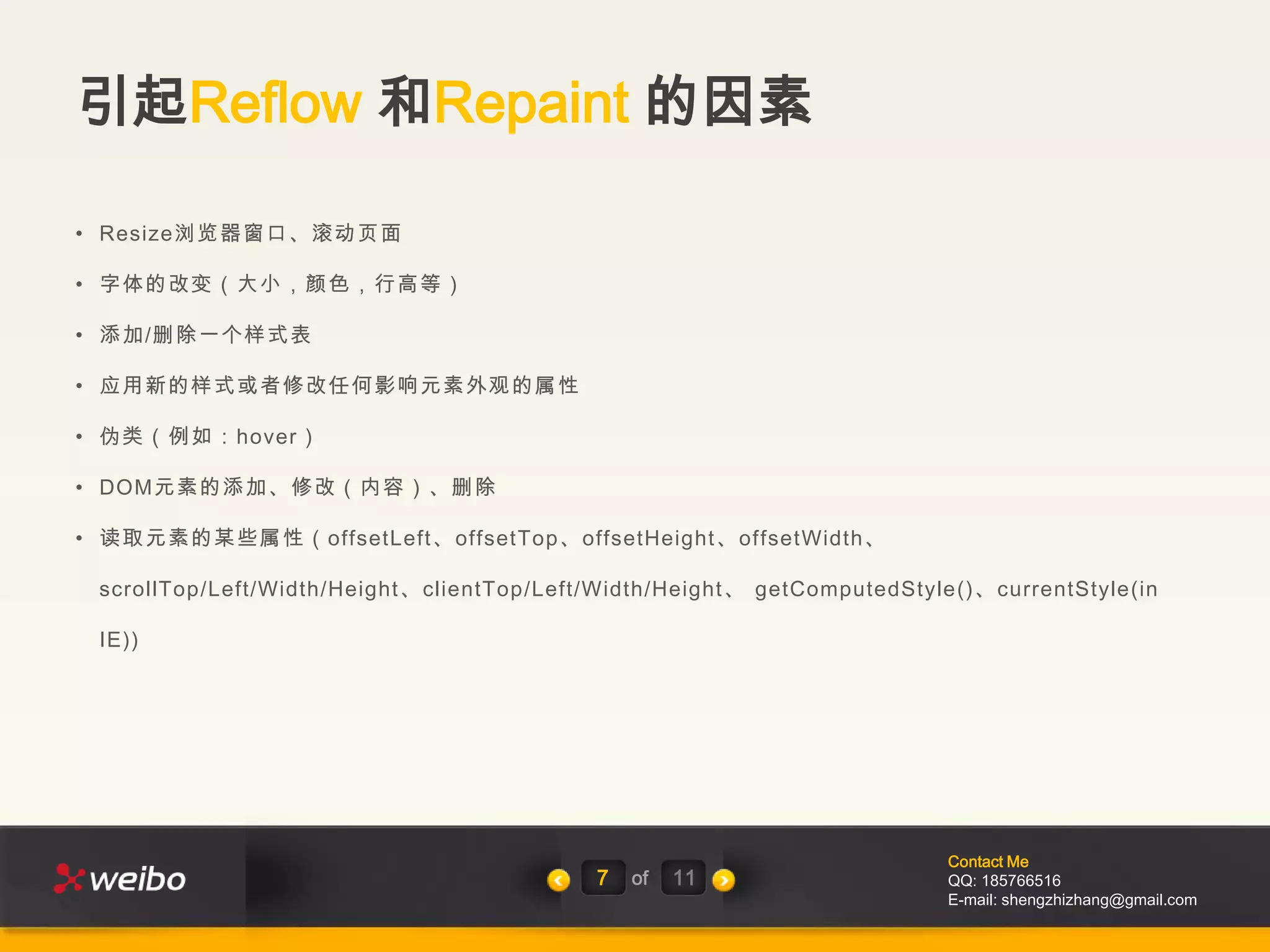 引起Reflow 和Repaint 的因素

• Resize浏览器窗口、滚动页面

• 字体的改变（大小，颜色，行高等）

• 添加/删除一个样式表

• 应用新的样式或者修改任何影响元素外观的属性

• 伪类（例如：hover）

• DOM元素的添加、修改（内容）、删除

• 读取元素的某些属性（offsetLeft、offsetTop、offsetHeight、offsetWidth、

 scrollTop/Left/Width/Height、clientTop/Left/Width/Height、 getComputedStyle()、currentStyle(in

 IE))




                                                                         Contact Me
                                           7   of   11                   QQ: 185766516
                                                                         E-mail: shengzhizhang@gmail.com
 