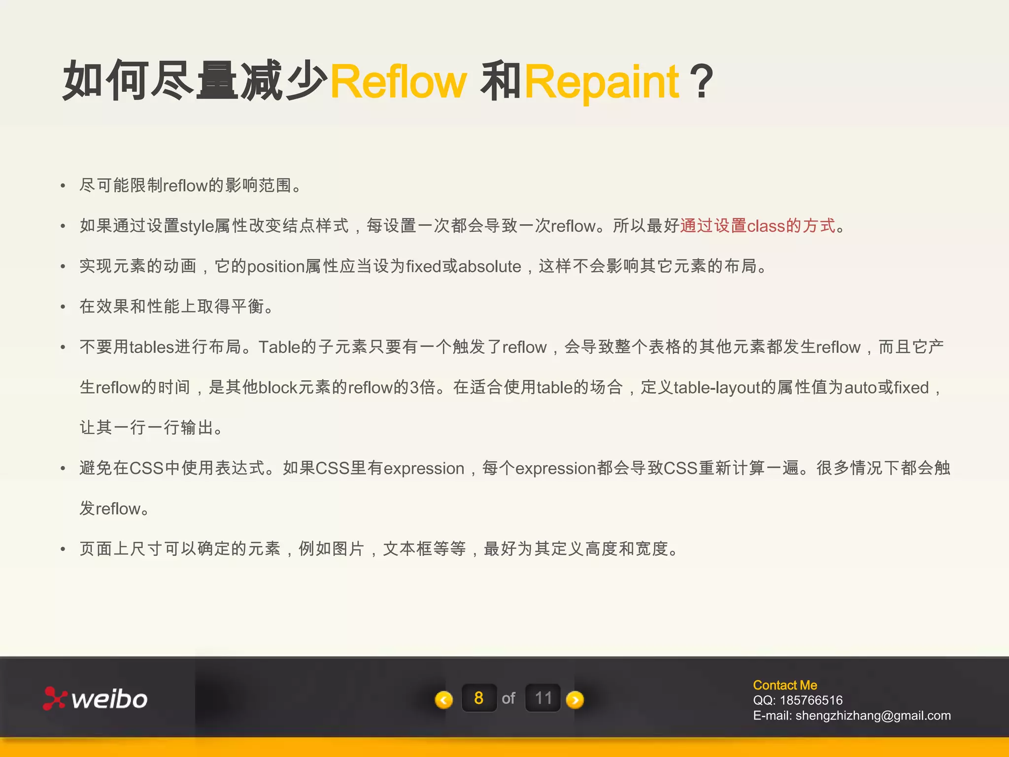 如何尽量减少Reflow 和Repaint？

• 尽可能限制reflow的影响范围。

• 如果通过设置style属性改变结点样式，每设置一次都会导致一次reflow。所以最好通过设置class的方式。

• 实现元素的动画，它的position属性应当设为fixed或absolute，这样不会影响其它元素的布局。

• 在效果和性能上取得平衡。

• 不要用tables进行布局。Table的子元素只要有一个触发了reflow，会导致整个表格的其他元素都发生reflow，而且它产

 生reflow的时间，是其他block元素的reflow的3倍。在适合使用table的场合，定义table-layout的属性值为auto或fixed，

 让其一行一行输出。

• 避免在CSS中使用表达式。如果CSS里有expression，每个expression都会导致CSS重新计算一遍。很多情况下都会触

 发reflow。

• 页面上尺寸可以确定的元素，例如图片，文本框等等，最好为其定义高度和宽度。




                                                            Contact Me
                                   8   of   11              QQ: 185766516
                                                            E-mail: shengzhizhang@gmail.com
 