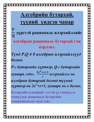 Алгебрийн бутархай,
     түүний үндсэн чанар
   дүрстэй рациональ илэрхийллийг
 алгебрын рациональ бутархай гэж
            нэрлэнэ.
Үүнд P,Q ≠ 0 алгебрын илэрхийллүүд
болно.
P-г бутархайн хүртвэр, Q-г бутархайн
хуваарь гэдэг.         илэрхийлэл нь
алгебрын бутархай бөгөөд түүний
хүртвэр нь 2х2+х+1, хуваарь нь х болно.
Бутархайн хуваарийг тэгтэй үл тэнцүүлэх
тоонуудыг рациональ бутархайн
тодорхойлогдох муж гэнэ.
 