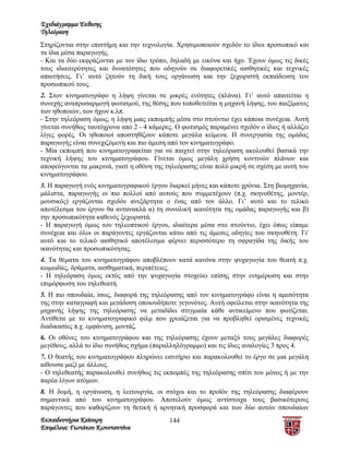 Σχεδιάγραμμα Έκθεσης
Τηλεόραση
Στηρίζονται στην επιστήμη και την τεχνολογία. Χρησιμοποιούν σχεδόν το ίδιοι προσωπικό και
τα ίδια μέσα παραγωγής.
- Και τα δύο εκφράζονται με τον ίδιο τρόπο, δηλαδή με εικόνα και ήχο. Έχουν όμως τις δικές
τους ιδιαιτερότητες και δυνατότητες που οδηγούν σε διαφορετικές αισθητικές και τεχνικές
απαιτήσεις. Γι’ αυτό ζητούν τη δική τους οργάνωση και την ξεχωριστή εκπαίδευση του
προσωπικού τους.
2. Στον κινηματογράφο η λήψη γίνεται σε μικρές ενότητες (πλάνα). Γι’ αυτό απαιτείται η
συνεχής αναπροσαρμογή φωτισμού, της θέσης που τοποθετείται η μηχανή λήψης, του παιξίματος
των ηθοποιών, των ήχων κ.λπ.
- Στην τηλεόραση όμως, η λήψη μιας εκπομπής μέσα στο στούντιο έχει κάποια συνέχεια. Αυτή
γίνεται συνήθως ταυτόχρονα από 2 - 4 κάμερες. Ο φωτισμός παραμένει σχεδόν ο ίδιος ή αλλάζει
λίγες φορές. Οι ηθοποιοί αποστηθίζουν κάποτε μεγάλα κείμενα. Η συνεργασία της ομάδας
παραγωγής είναι συνεχιζόμενη και πιο άμεση από τον κινηματογράφο.
- Μία εκπομπή που κινηματογραφείται για να παιχτεί στην τηλεόραση ακολουθεί βασικά την
τεχνική λήψης του κινηματογράφου. Γίνεται όμως μεγάλη χρήση κοντινών πλάνων και
αποφεύγονται τα μακρινά, γιατί η οθόνη της τηλεόρασης είναι πολύ μικρή σε σχέση με αυτή του
κινηματογράφου.
3. Η παραγωγή ενός κινηματογραφικού έργου διαρκεί μήνες και κάποτε χρόνια. Στη βιομηχανία,
μάλιστα, παραγωγής οι πιο πολλοί από αυτούς που συμμετέχουν (π.χ. σκηνοθέτης, μοντέρ,
μουσικός) εργάζονται σχεδόν ανεξάρτητα ο ένας από τον άλλο. Γι’ αυτό και το τελικό
αποτέλεσμα του έργου θα αντανακλά α) τη συνολική ικανότητα της ομάδας παραγωγής και β)
την προσωπικότητα καθενός ξεχωριστά.
- Η παραγωγή όμως του τηλεοπτικού έργου, ιδιαίτερα μέσα στο στούντιο, έχει όπως είπαμε
συνέχεια και όλοι οι παράγοντες εργάζονται κάτω από τις άμεσες οδηγίες του σκηνοθέτη. Γι'
αυτό και το τελικό αισθητικό αποτέλεσμα φέρνει περισσότερο τη σφραγίδα της δικής του
ικανότητας και προσωπικότητας.
4. Τα θέματα του κινηματογράφου αποβλέπουν κατά κανόνα στην ψυχαγωγία του θεατή π.χ.
κωμωδίες, δράματα, αισθηματικά, περιπέτειες.
- Η τηλεόραση όμως εκτός από την ψυχαγωγία στοχεύει επίσης στην ενημέρωση και στην
επιμόρφωση του τηλεθεατή.
5. Η πιο σπουδαία, ίσως, διαφορά της τηλεόρασης από τον κινηματογράφο είναι η αμεσότητα
της στην καταγραφή και μετάδοση οποιουδήποτε γεγονότος. Αυτή οφείλεται στην ικανότητα της
μηχανής λήψης της τηλεόρασης να μεταδίδει στιγμιαία κάθε αντικείμενο που φωτίζεται.
Αντίθετα με το κινηματογραφικό φιλμ που χρειάζεται για να προβληθεί ορισμένες τεχνικές
διαδικασίες π.χ. εμφάνιση, μοντάζ.
6. Οι οθόνες του κινηματογράφου και της τηλεόρασης έχουν μεταξύ τους μεγάλες διαφορές
μεγέθους, αλλά το ίδιο συνήθως σχήμα (παραλληλόγραμμο) και τις ίδιες αναλογίες 3 προς 4.
7. Ο θεατής του κινηματογράφου πληρώνει εισιτήριο και παρακολουθεί το έργο σε μια μεγάλη
αίθουσα μαζί με άλλους.
- Ο τηλεθεατής παρακολουθεί συνήθως τις εκπομπές της τηλεόρασης σπίτι του μόνος ή με την
παρέα λίγων ατόμων.
8. Η δομή, η οργάνωση, η λειτουργία, οι στόχοι και το προϊόν της τηλεόρασης διαφέρουν
σημαντικά από του κινηματογράφου. Αποτελούν όμως αντίστοιχα τους βασικότερους
παράγοντες που καθορίζουν τη θετική ή αρνητική προσφορά και των δύο αυτών σπουδαίων
Εκπαιδευτήρια Καίσαρη                      144
Επιμέλεια: Γιωτάκου Κωνσταντίνα
 