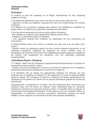 Σχεδιάγραμμα Έκθεσης
Τηλεόραση
Η τηλεόραση
Σε αντίθεση με αυτά που αναφέραμε για το θέατρο, διαπιστώνουμε ότι στην τηλεόραση
συμβαίνουν τα εξής:
1. Αυτή βασίζεται περισσότερο στην εικόνα, στον ήχο και στην κίνηση, παρά στο λόγο.
- Δημιουργεί τις δικές της συμβάσεις, στηριγμένη πιο πολύ στον κινηματογράφο και λιγότερο
στο θέατρο.
2. Οι ηθοποιοί της, τα σκηνικά, οι διάφοροι ήχοι, φθάνουν στον τηλεθεατή με τη βοήθεια της
μικρής οθόνης, σε αντίθεση με τη ρεαλιστική αναπαράσταση του θεάτρου.
3. Δεν έχει κανένα περιορισμό στις ενότητες χώρου, χρόνου και δράσης.
- Με τη βοήθεια των μηχανών λήψης χρησιμοποιεί διάφορες οπτικές γωνίες
- Ενθαρρύνει το ρεαλιστικό παίξιμο των ηθοποιών.
- Δίνει ξεχωριστή προσοχή στην αντίδραση των χαρακτήρων και στις συγκρούσεις των
καταστάσεών.
4. Παρακολουθούμε όπως είναι γνωστό τις εκπομπές της μόνοι μας ή με την παρέα λίγων
ατόμων.
- Βασικός σκοπός της τηλεόρασης (πρέπει να) είναι η σωστή ανθρώπινη επικοινωνία, με την
κατάλληλη επιμόρφωση, ενημέρωση και ψυχαγωγία του κοινού. Αντίθετα, όμως, τα
προγράμματά της στοχεύουν κατά κανόνα στην υποβαθμισμένη μαζική ψυχαγωγία ή ενημέρωση
και λιγότερο στην επιμόρφωση των τηλεθεατών, γιατί έτσι εξασφαλίζει μεγαλύτερη
ακροαματικότητα.
Αλληλεπίδραση Θεάτρου - Τηλεόρασης
1. Το θέατρο "έμαθε" από την τηλεόραση να χρησιμοποιεί αποτελεσματικότερα το φωτισμό του
και μικρότερες ενότητες χρόνου - χώρου. .
- Εξαιτίας της έκανε πιο καθημερινό το λόγο και την κίνηση των ηθοποιών του κι εξασφάλισε
περισσότερη επαγγελματική απασχόληση σε αυτούς που το υπηρετούν.
2. Η τηλεόραση από την πλευρά της χρησιμοποίησε (ιδιαίτερα στο ξεκίνημά της) τους
ανθρώπους και τις συμβάσεις του θεάτρου. Το ίδιο εξακολουθεί να γίνεται σε μικρότερο βαθμό
ακόμα και σήμερα. Με τη διαφορά ότι τώρα και οι άνθρωποι του θεάτρου χρησιμοποιούν την
τηλεόραση για να κερδίσουν πιο εύκολα και πιο γρήγορα περισσότερα χρήματα και μεγαλύτερη
δημοτικότητα.
Συμπερασματικά, η τηλεόραση και το θέατρο είναι δύο διαφορετικά μέσα επικοινωνίας που
στοχεύουν όμως στον ίδιο δέκτη, τον άνθρωπο. Έχουν διαφορετική δομή και λειτουργία,
διαφορετικές προοπτικές και ξεχωριστές δυνάμεις ελέγχου. Το παρελθόν έδειξε ότι μπορούν να
συνεργαστούν ικανοποιητικά αποτελέσματα. Το ίδιο μπορεί να γίνει και στο μέλλον. Φτάνει να
δημιουργηθούν οι κατάλληλες κοινωνικές, οικονομικές, πολιτιστικές, πολιτικές και λοιπές
συνθήκες, που θα στηρίξουν τη συνεργασία αυτή πάνω στις αναγκαίες προϋποθέσεις.




Εκπαιδευτήρια Καίσαρη                      146
Επιμέλεια: Γιωτάκου Κωνσταντίνα
 
