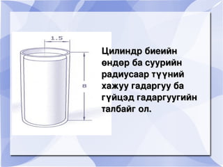 Цилиндр биеийн өндөр ба суурийн радиусаар түүний хажуу гадаргуу ба гүйцэд гадаргуугийн талбайг ол.   