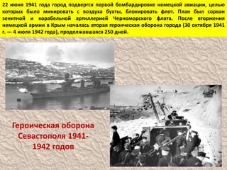 22 июня 1941 года город подвергся первой бомбардировке немецкой авиации, целью
которых было минировать с воздуха бухты, блокировать флот. План был сорван
зенитной и корабельной артиллерией Черноморского флота. После вторжения
немецкой армии в Крым началась вторая героическая оборона города (30 октября 1941
г. — 4 июля 1942 года), продолжавшаяся 250 дней.
Героическая оборона
Севастополя 1941-
1942 годов
 