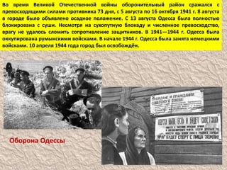 Во время Великой Отечественной войны оборонительный район сражался с
превосходящими силами противника 73 дня, с 5 августа по 16 октября 1941 г. 8 августа
в городе было объявлено осадное положение. С 13 августа Одесса была полностью
блокирована с суши. Несмотря на сухопутную блокаду и численное превосходство,
врагу не удалось сломить сопротивление защитников. В 1941—1944 г. Одесса была
оккупирована румынскими войсками. В начале 1944 г. Одесса была занята немецкими
войсками. 10 апреля 1944 года город был освобождён.
Оборона Одессы
 