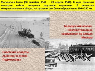 Московская битва (30 сентября 1941 — 20 апреля 1942). В ходе сражения
немецкие войска потерпели ощутимое поражение. В результате
контрнаступления и общего наступления они были отброшены на 100—250 км.
Советские солдаты -
лыжники в снегах
Подмосковья
Белорусский вокзал.
Противотанковые
сооружения на улицах
Москвы
 