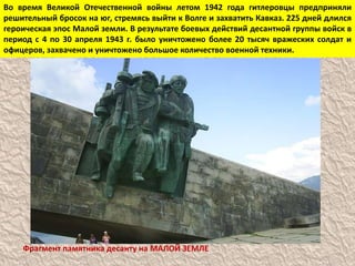 Во время Великой Отечественной войны летом 1942 года гитлеровцы предприняли
решительный бросок на юг, стремясь выйти к Волге и захватить Кавказ. 225 дней длился
героическая эпос Малой земли. В результате боевых действий десантной группы войск в
период с 4 по 30 апреля 1943 г. было уничтожено более 20 тысяч вражеских солдат и
офицеров, захвачено и уничтожено большое количество военной техники.
Фрагмент памятника десанту на МАЛОЙ ЗЕМЛЕ
 