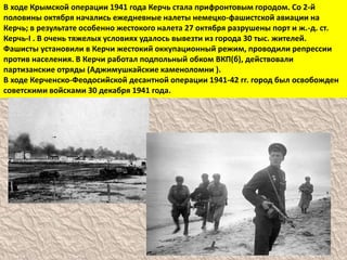 В ходе Крымской операции 1941 года Керчь стала прифронтовым городом. Со 2-й
половины октября начались ежедневные налеты немецко-фашистской авиации на
Керчь; в результате особенно жестокого налета 27 октября разрушены порт и ж.-д. ст.
Керчь-I . В очень тяжелых условиях удалось вывезти из города 30 тыс. жителей.
Фашисты установили в Керчи жестокий оккупационный режим, проводили репрессии
против населения. В Керчи работал подпольный обком ВКП(б), действовали
партизанские отряды (Аджимушкайские каменоломни ).
В ходе Керченско-Феодосийской десантной операции 1941-42 гг. город был освобожден
советскими войсками 30 декабря 1941 года.
 