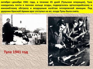 октябре—декабре 1941 года, в течение 45 дней (Тульская операция), Тула
находилась почти в полном кольце осады, подвергалась артиллерийскому и
миномётному обстрелу и воздушным налётам гитлеровской авиации. Под
ударами Красной Армии враг отступил на юг, осада Тулы была снята.
Тула 1941 год
 