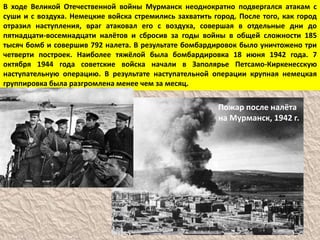 Пожар после налёта
на Мурманск, 1942 г.
В ходе Великой Отечественной войны Мурманск неоднократно подвергался атакам с
суши и с воздуха. Немецкие войска стремились захватить город. После того, как город
отразил наступления, враг атаковал его с воздуха, совершая в отдельные дни до
пятнадцати-восемнадцати налётов и сбросив за годы войны в общей сложности 185
тысяч бомб и совершив 792 налета. В результате бомбардировок было уничтожено три
четверти построек. Наиболее тяжёлой была бомбардировка 18 июня 1942 года. 7
октября 1944 года советские войска начали в Заполярье Петсамо-Киркенесскую
наступательную операцию. В результате наступательной операции крупная немецкая
группировка была разгромлена менее чем за месяц.
 