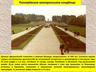 Пискарёвское мемориальное кладбище
Данные официальной статистики о жертвах блокады неоднозначны: от 650 тыс. (согласно версии
первых послевоенных десятилетий) до называемой историками и демографами в последние годы
ХХ века цифры в 1,5 млн. погибших от голода, холода, бомбежек и обстрелов, под развалинами
домов. (Если также учесть количество убитых, попавших в плен при сражениях за Ленинград,
угнанных в Германию, казненных и замученных жителей оккупированных ленинградских
пригородов, то указанная цифра возрастет в 3-5 раз).
 