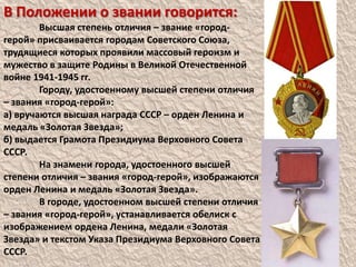 В Положении о звании говорится:	Высшая степень отличия – звание «город-герой» присваивается городам Советского Союза, трудящиеся которых проявили массовый героизм и мужество в защите Родины в Великой Отечественной войне 1941-1945 гг.	Городу, удостоенному высшей степени отличия – звания «город-герой»:а) вручаются высшая награда СССР – орден Ленина и медаль «Золотая Звезда»;б) выдается Грамота Президиума Верховного Совета СССР.	На знамени города, удостоенного высшей степени отличия – звания «город-герой», изображаются орден Ленина и медаль «Золотая Звезда».	В городе, удостоенном высшей степени отличия – звания «город-герой», устанавливается обелиск с изображением ордена Ленина, медали «Золотая Звезда» и текстом Указа Президиума Верховного Совета СССР.