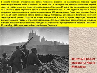 С начала Великой отечественной войны Смоленск оказался на направлении главного удара немецко-фашистских войск к Москве. 24 июня 1941 г. гитлеровская авиация совершила первый налет на город, затем они стали систематическими. В ночь на 29 июня при массированном налете на Смоленск было сброшено около 2 тысяч зажигательных и 100 крупных фугасных бомб, разрушена центральная часть города, сгорело свыше 600 жилых домов. После ожесточенных боев в ночь на 29 июля советские войска оставили город. Гитлеровцы установили в Смоленске жестокий оккупационный режим. Создали несколько концлагерей и гетто. За время оккупации Смоленска они уничтожили в городе и его окрестностях свыше 135 тысяч советских военнопленных и мирных жителей. Свыше 80 тысяч советских граждан было угнано на принудительные работы в Германию. 25 сентября 1943 г. советские войска освободили Смоленск.Зенитный расчет старшины Ивана Михалева