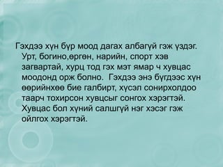 Гэхдээ хүн бүр моод дагах албагүй гэж үздэг. Урт, богино,өргөн, нарийн, спорт хэв загвартай, хурц тод гэх мэт ямар ч хувцас моодонд орж болно.  Гэхдээ энэ бүгдээс хүн өөрийнхөө бие галбирт, хүсэл сонирхолдоо таарч тохирсон хувцсыг сонгох хэрэгтэй. Хувцас бол хүний салшгүй нэг хэсэг гэж ойлгох хэрэгтэй. 