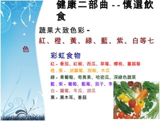 蔬果大致色彩 - 紅 、 橙 、 黃 、 綠 、 藍 、 紫 、 白等七色 彩虹食物 紅 - 番茄、紅椒、西瓜、草莓、櫻桃、蔓越莓 橙 . 黃 -  胡蘿蔔、甜椒 、木瓜 綠 - 青葡萄、奇異果、哈密瓜、深綠色蔬菜 藍 . 紫 - 葡萄、藍莓、茄子、李子 白 - 蘿蔔、冬瓜、胡瓜   黑 - 黑木耳、香菇 健康二部曲 - - 慎選飲食 
