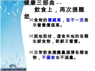 健康三部曲 - -   飲食上，再次提醒您 食物的 價錢高 ， 並不一定 表示營養價值高。 就地取材，選食本地的各類生鮮食物，新鮮又營養。 日常飲食應盡量選擇各類食物， 不偏食 也不過量。  