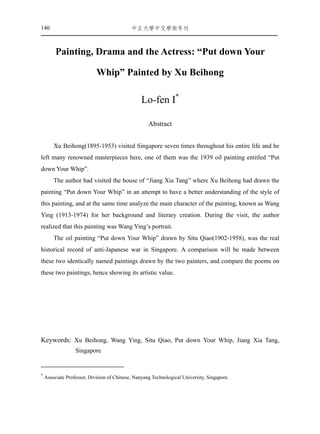 140                                         ㆗正大㈻㆗文㈻術年刊



         Painting, Drama and the Actress: “Put down Your

                            Whip” Painted by Xu Beihong

                                                 Lo-fen I*

                                                    Abstract


        Xu Beihong(1895-1953) visited Singapore seven times throughout his entire life and he
left many renowned masterpieces here, one of them was the 1939 oil painting entitled “Put
down Your Whip”.
        The author had visited the house of “Jiang Xia Tang” where Xu Beihong had drawn the
painting “Put down Your Whip” in an attempt to have a better understanding of the style of
this painting, and at the same time analyze the main character of the painting, known as Wang
Ying (1913-1974) for her background and literary creation. During the visit, the author
realized that this painting was Wang Ying’s portrait.
        The oil painting “Put down Your Whip” drawn by Situ Qiao(1902-1958), was the real
historical record of anti-Japanese war in Singapore. A comparison will be made between
these two identically named paintings drawn by the two painters, and compare the poems on
these two paintings, hence showing its artistic value.




Keywords: Xu Beihong, Wang Ying, Situ Qiao, Put down Your Whip, Jiang Xia Tang,
                  Singapore


*
    Associate Professor, Division of Chinese, Nanyang Technological University, Singapore.
 