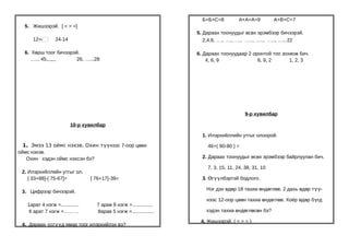 Б+Б+C=8          A+A+A=9         A+B+C=7
  5. Жишээрэй. [ < > =]
                                                                    5. Дараах тоонуудыг өсөх эрэмбээр бичээрэй.
     12+4        24-14                                                 2,4,6, …., …., …., ….., ….., ….., …., 22

  6. Хөрш тоог бичээрэй.                                            6. Дараах тоонуудаар 2 оронтой тоо зохиож бич.
    ….., 45,,,,,,,    26, …..,28                                        4, 6, 9              6, 9, 2      1, 2, 3




                                                                                          9-р хувилбар

                         10-р хувилбар

                                                                      1. Илэрхийллийн утгыг олоорой.

  1. Эмээ 13 оймс нэхэв. Охин түүнээс 7-оор цөөн                        46+( 90-80 ) =
оймс нэхэв.
   Охин хэдэн оймс нэхсэн бэ?                                         2. Дараах тоонуудыг өсөх эрэмбээр байрлуулан бич.

                                                                        7, 3, 15, 11, 24, 38, 31, 10
 2. Илэрхийллийн утгыг ол.
    [ 33+88]-[ 75-67]=           [ 76+17]-39=                         3. Өгүүлбэртэй бодлого.

                                                                       Нэг дэх өдөр 18 тахиа өндөглөв. 2 дахь өдөр түү-
 3. Цифрээр бичээрэй.
                                                                       нээс 12-оор цөөн тахиа өндөглөв. Хоёр өдөр бүгд
   1арат 4 нэгж =.............     7 арав 9 нэгж =...............
    6 арат 7 нэгж =………             8арав 5 нэгж =................      хэдэн тахиа өндөглөсөн бэ?

                                                                     4. Жишээрэй. ( < > = )
 4. Дараах үсгүүд ямар тоог илэрхийлэх вэ?
 