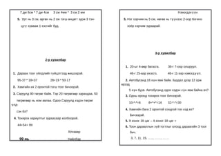 7 дм 6см * 7 дм 4см    3 см 4мм * 3 см 2 мм                                                     Нэмэгдэх үүн

   5. Урт нь 3 см, өргөн нь 2 см тэгш өнцөгт зурж 3 тэн-     5. Нэг хэрчим нь 5 см, нөгөө нь түүнээс 2-оор богино

      цүү хувааж 1 хэсгийг буд.                                хоёр хэрчим зураарай.




                                                                                   3-р хувилбар

                      2-р хувилбар

                                                              1. 20-ыг 4-өөр багасга.       36-г 7-оор олшруул.

 1. Дараах тоог үйлдлийг гүйцэтгээд жишээрэй.                    46-г 25-аар ихэсгэ.       46-г 11-ээр нэмэгд үүл.

   95-37 * 18+37           28+19 * 50-17                       2. Автобусанд 16 хүн явж байв. Буудал дээр 12 орж
                                                            ирээд
 2. Хамгийн их 2 оронтой тэгш тоог бичээрэй.
                                                                 5 хүн буув. Автобусанд одоо хэдэн хүн явж байна вэ?
 3. Саруулд 90 төгрөг байв. Тэр 20 төгрөгөөр харандаа, 50
                                                              3. Одны оронд тохирох тоог бичээрэй.
   төгрөгөөр нь ном авлаа. Одоо Саруулд хэдэн төгрөг
                                                                 10-*-*=6     8+*+*=14      32-*-*=30
үлд-
                                                              4. Хамгийн бага 2 оронтой сондгой тоо хэд вэ?
   сэн бэ?
                                                                 Бичээрэй.
 4. Тохирох хариултыг зураасаар холбоорой.
                                                              5. 9 хоног 16 цаг – 4 хоног 18 цаг =
   44+54= 99                                                  6. Тоон дарааллын зүй тогтлыг олоод дараагийн 3 тоог
                                      Ялгавар                    бич.

     99 нь                            Нийлбэр                     3, 7, 11, 15, ….., ……, ……
 