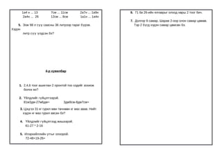 1а4 н ... 13       7см ... 11см        2а7н ... 1а9н   6. 71 ба 26-ийн ялгаврыг олоод хөрш 2 тоог бич.
       2а4н ... 26       12см ... 8см        1а1н ... 1а4н
                                                             7. Долгор 9 самар, Шарав 2-оор олон самар цөм өв.
    5. Ээж 98 л сүү саасны 36 литрээр тараг бүрэв.             Тэр 2 бүгд хэдэн самар цөмсөн бэ.
Хэдэн
       литр сүү үлдсэн бэ?




                     4-р хувилбар



    1. 2,4,6 тоог ашиглан 2 оронтой тоо хэдийг зохиож
       болох вэ?

    2. Үйлдлийг гүйцэтгээрэй.
       81м3дм-27м6дм=             3дм9см-8дм7см=

     3. Цэцгээ 31 кг гурил мөн төчнөөн кг мах авав. Нийт
       хэдэн кг мах гурил авсан бэ?

     4. Үйлдлийг гүйцэтгээд жишээрэй.
        61-27 * 2-16

     5. Илэрхийллийн утгыг олоорой.
        72-48+19-26=
 