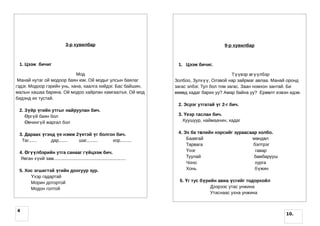 3-р хувилбар                                                      9-р хувилбар



 1. Цээж бичиг                                                               1. Цээж бичиг.

                            Мод                                                                        Түүвэр өгүүлбэр
 Манай нутаг ой модоор баян юм. Ой модыг улсын баялаг                       Золбоо, Зулхүү, Олзвой нар зайрмаг авлаа. Манай оронд
гэдэг. Модоор гэрийн унь, хана, хаалга хийдэг. Бас байшин,                  загас элбэг. Тул бол том загас. Заан номхон зантай. Би
малын хашаа барина. Ой модоо хайрлан хамгаалъя. Ой мод                      өвөөд хадаг барих уу? Амар байна уу? Ерөөлт еэвэн идэв.
бидэнд их тустай.
                                                                             2. Эсрэг утгатай үг 2-г бич.
 2. Зүйр үгийн утгыг найруулан бич.
    Өргүй баян бол                                                           3. Үеэр таслан бич.
    Өвчингүй жаргал бол                                                        Хуушуур, наймаачин, хадаг


 3. Дараах үгэнд үе нэмж 2үетэй үг болгон бич.                               4. Эх ба төлийн нэрсийг зураасаар холбо.
  Таг.......   дар....... шаг.........  хор.........                             Баавгай                    м өндөл
                                                                                 Тарвага                     бэлтрэг
 4. Өгүүлбэрийн утга санааг гүйцээж бич.                                         Үнэг                         гавар
  Явган хүий зам.........................................................        Туулай                      бамбарууш
                                                                                 Чоно                         хурга
 5. Хос эгшигтэй үгийн доогуур зур.                                              Хонь                         б үжин
      Үхэр гадартай
      Морин дотортой                                                          5. Үг тус бүрийн авиа үсгийг тодорхойл
      Модон голтой                                                                          Дээрээс утас унжина
                                                                                            Утаснаас ухна унжина


4
                                                                                                                            10.
 