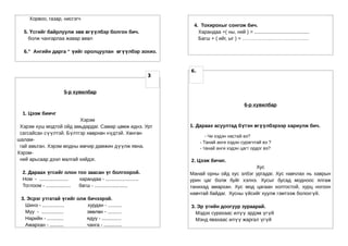 Хорвоо, газар, нисгэгч
                                                                          4. Тохирохыг сонгож бич.
  5. Үсгийг байрлуулж зөв өгүүлбэр болгон бич.                              Харандаа +( ны, ний ) = ........................................
    болж чангарлаа жавар өвөл                                               Багш + ( ийг, ыг ) = ………………………………….

  6.” Ангийн дарга “ үийг оролцуулан өгүүлбэр зохио.


                                                                         6.
                                                                     3


                        5-р хувилбар

                                                                                                      6-р хувилбар
  1. Цээж биичг
                         Хэрэм
 Хэрэм хуш модтой ойд амьдардаг. Самар цөмж иднэ. Урт                    1. Дараах асуултад бүтэн өгүүлбэрээр хариулж бич.
 сагсайсан сүүлтэй. Бүлтгэр хөөрхөн нүдтэй. Хөнгөн
                                                                                 - Чи хэдэн настай вэ?
шалам-
                                                                              - Танай анги хэдэн сурагчтай вэ ?
 гай амьтан. Хэрэм модны мөчир дамжин дүүлж явна.                             - танай анги хэдэн цагт ордог вэ?
Хэрэм-
 ний арьсаар дээл малгай хийдэг.                                         2. Цээж бичиг.
                                                                                                   Хус
  2. Дараах үгсийг олон тоо заасан үг болгоорой.                         Манай орны ойд хус элбэг ургадаг. Хус навчлах нь хаврын
  Ном - .....................  харандаа - ........................       урин цаг болж буйг хэлнэ. Хусыг бусад модноос ялгаж
  Тоглоом - .................. багш - ........................           танихад амархан. Хус мод цагаан холтостой, хурц ногоон
                                                                         навчтай байдаг. Хусны үйсийг хуулж гэмтээж болохгүй.
 3. Эсрэг утгатай үгийг олж бичээрэй.
   Шинэ - ................  хурдан - ..........                          3. Эр үгийн доогуур зураарай.
   Муу - ................   зөөлөн - ..........                            Мэдэх сурахаас илүү эрдэм үгүй
   Нарийн - ............    ядуу - ..............                          Мэнд явахаас илүү жаргал үгүй
   Амархан - ..........     чанга - .............
 