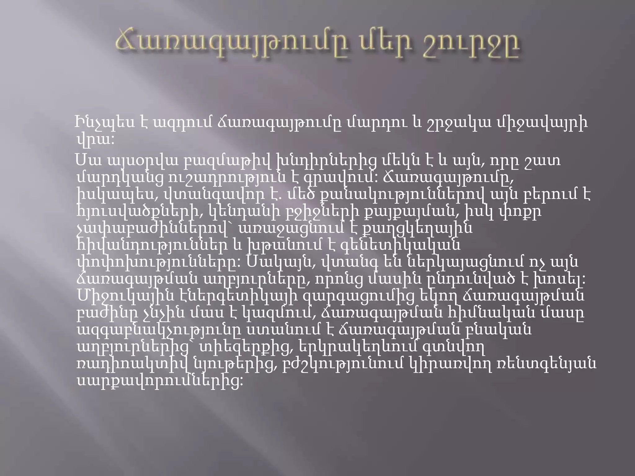 Ճառագայթումը մեր շուրջըԻնչպես է ազդում ճառագայթումը մարդու և շրջակա միջավայրի վրա: Սա այսօրվա բազմաթիվ խնդիրներից մեկն է և այն, որը շատ մարդկանց ուշադրություն է գրավում: Ճառագայթումը, իսկապես, վտանգավոր է. մեծ քանակություններով այն բերում է հյուսվածքների, կենդանի բջիջների քայքայման, իսկ փոքր չափաբաժիններով` առաջացնում է քաղցկեղային հիվանդություններ և խթանում է գենետիկական փոփոխությունները: Սակայն, վտանգ են ներկայացնում ոչ այն ճառագայթման աղբյուրները, որոնց մասին ընդունված է խոսել: Միջուկային էներգետիկայի զարգացումից եկող ճառագայթման բաժինը չնչին մաս է կազմում, ճառագայթման հիմնական մասը ազգաբնակչությունը ստանում է ճառագայթման բնական աղբյուրներից` տիեզերքից, երկրակեղևում գտնվող ռադիոակտիվ նյութերից, բժշկությունում կիրառվող ռենտգենյան սարքավորումներից: