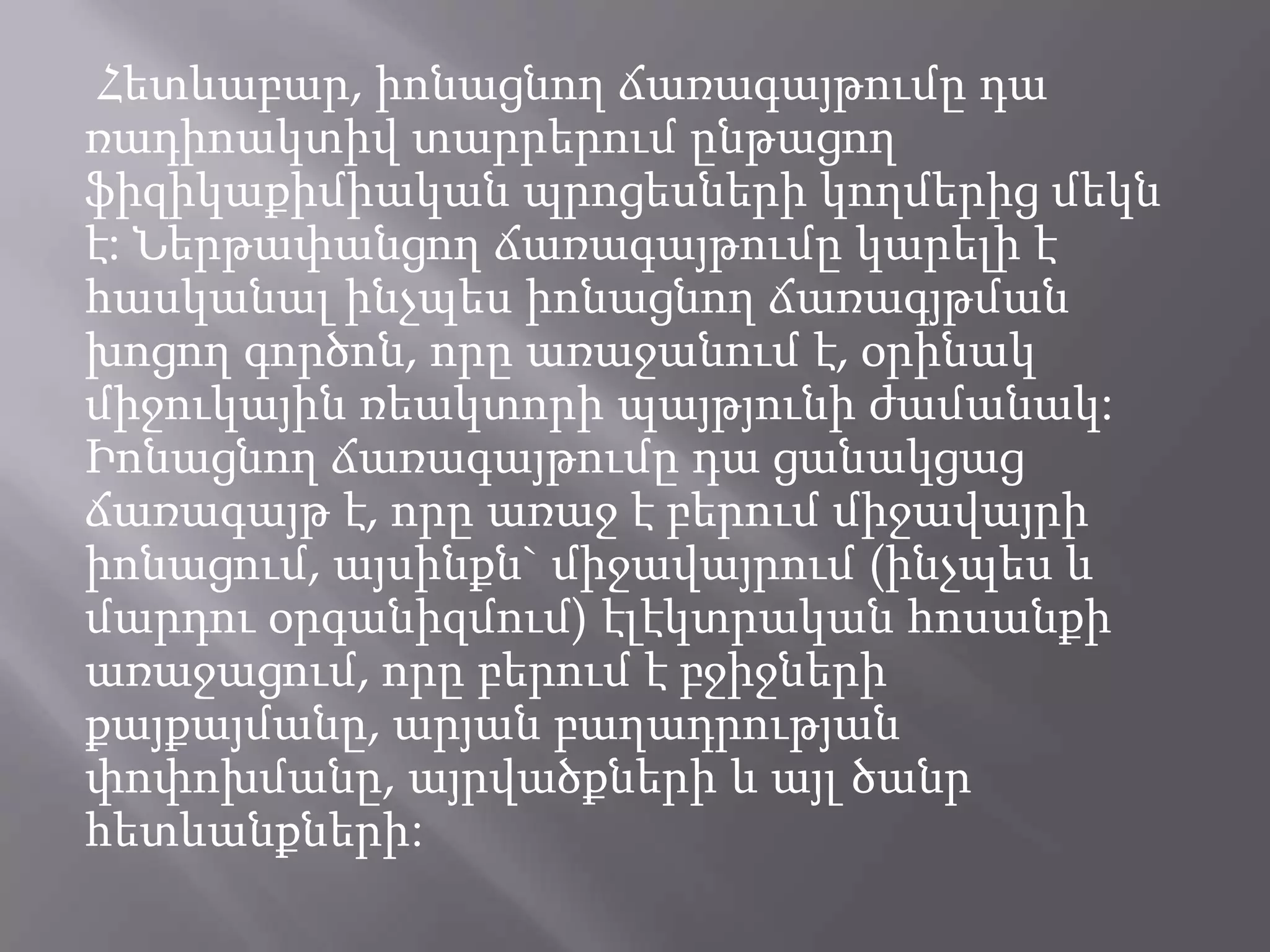 Հետևաբար, իոնացնող ճառագայթումը դա ռադիոակտիվ տարրերում ընթացող ֆիզիկաքիմիական պրոցեսների կողմերից մեկն է: Ներթափանցող ճառագայթումը կարելի է հասկանալ ինչպես իոնացնող ճառագյթման խոցող գործոն, որը առաջանում է, օրինակ միջուկային ռեակտորի պայթյունի ժամանակ: Իոնացնող ճառագայթումը դա ցանակցաց ճառագայթ է, որը առաջ է բերում միջավայրի իոնացում, այսինքն` միջավայրում (ինչպես և մարդու օրգանիզմում) էլէկտրական հոսանքի առաջացում, որը բերում է բջիջների քայքայմանը, արյան բաղադրության փոփոխմանը, այրվածքների և այլ ծանր հետևանքների: