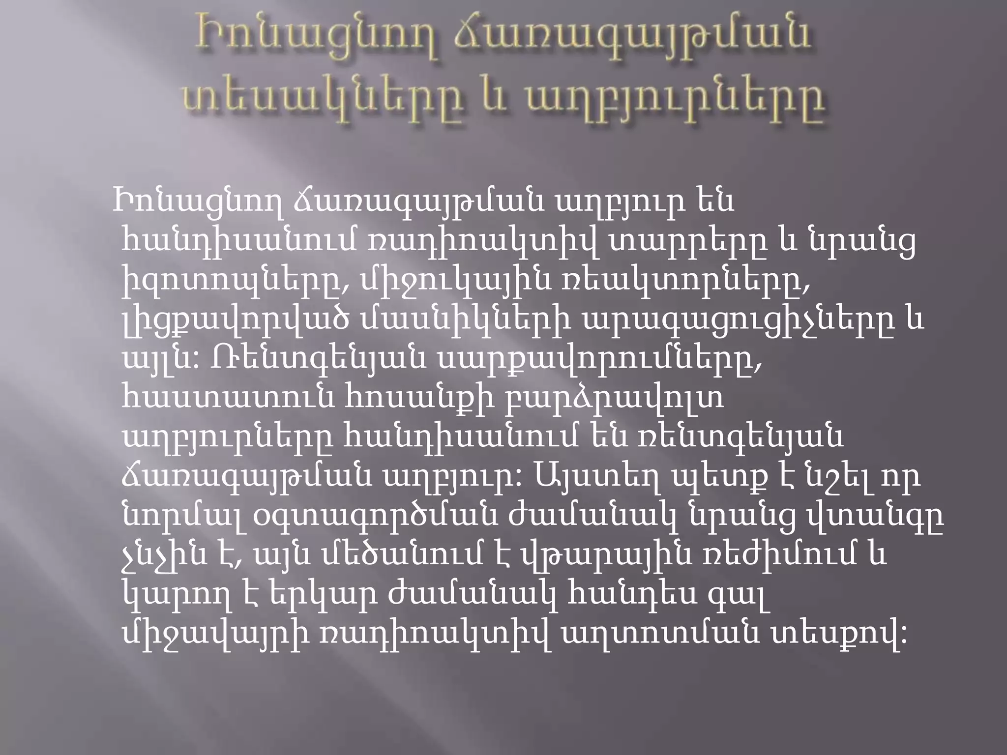 Իոնացնող ճառագայթման տեսակները և աղբյուրներըԻոնացնող ճառագայթման աղբյուր են հանդիսանում ռադիոակտիվ տարրերը և նրանց իզոտոպները, միջուկային ռեակտորները, լիցքավորված մասնիկների արագացուցիչները և այլն: Ռենտգենյան սարքավորումները, հաստատուն հոսանքի բարձրավոլտ աղբյուրները հանդիսանում են ռենտգենյան ճառագայթման աղբյուր: Այստեղ պետք է նշել որ նորմալ օգտագործման ժամանակ նրանց վտանգը չնչին է, այն մեծանում է վթարային ռեժիմում և կարող է երկար ժամանակ հանդես գալ միջավայրի ռադիոակտիվ աղտոտման տեսքով: 