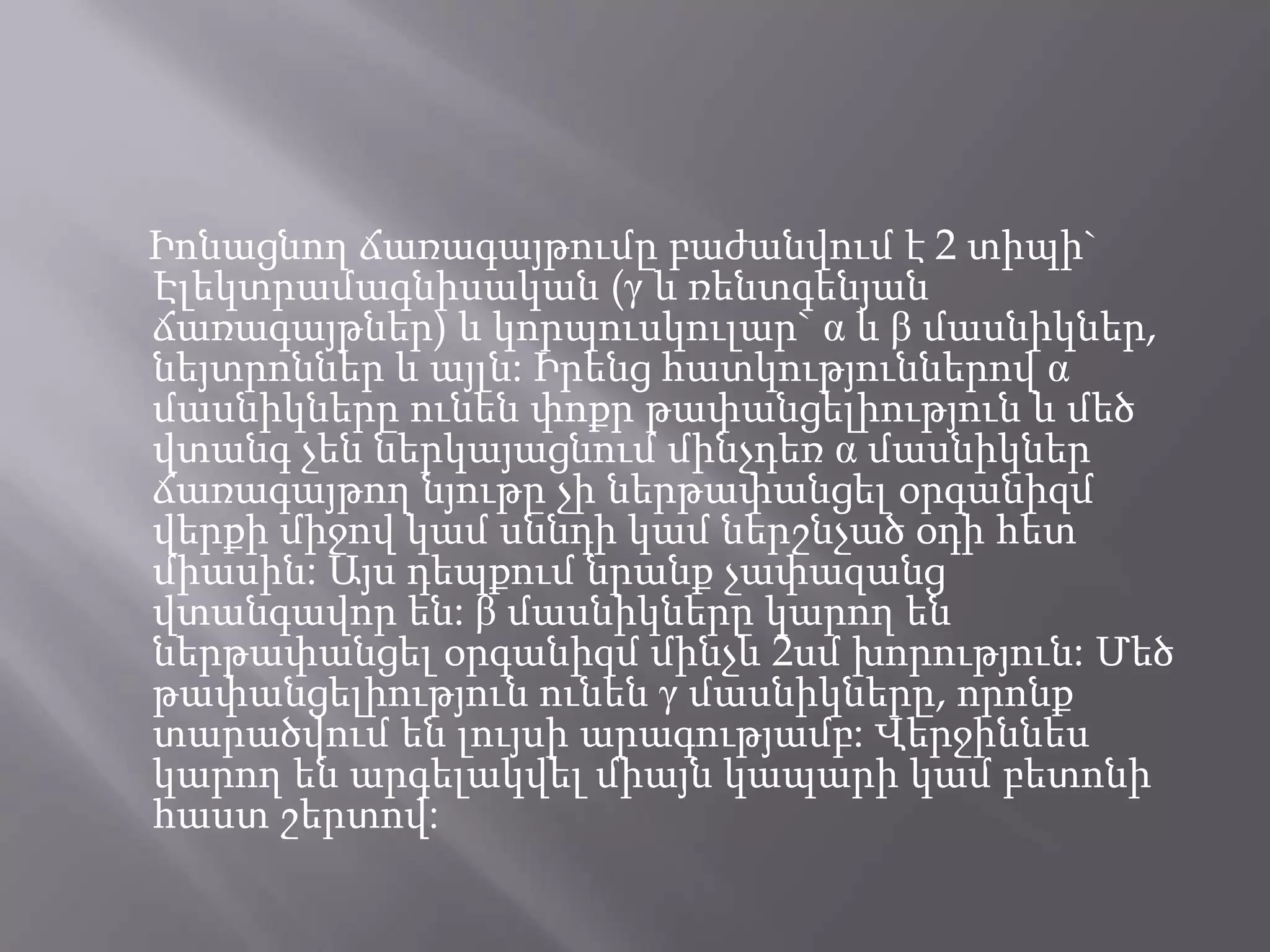 Իոնացնող ճառագայթումը բաժանվում է 2 տիպի` Էլեկտրամագնիսական (γ և ռենտգենյան ճառագայթներ) և կորպուսկուլար` α և β մասնիկներ, նեյտրոններ և այլն: Իրենց հատկություններով α մասնիկները ունեն փոքր թափանցելիություն և մեծ վտանգ չեն ներկայացնում մինչդեռ α մասնիկներ ճառագայթող նյութը չի ներթափանցել օրգանիզմ վերքի միջով կամ սննդի կամ ներշնչած օդի հետ միասին: Այս դեպքում նրանք չափազանց վտանգավոր են: β մասնիկները կարող են ներթափանցել օրգանիզմ մինչև 2սմ խորություն: Մեծ թափանցելիություն ունեն γ մասնիկները, որոնք տարածվում են լույսի արագությամբ: Վերջիննես կարող են արգելակվել միայն կապարի կամ բետոնի հաստ շերտով: