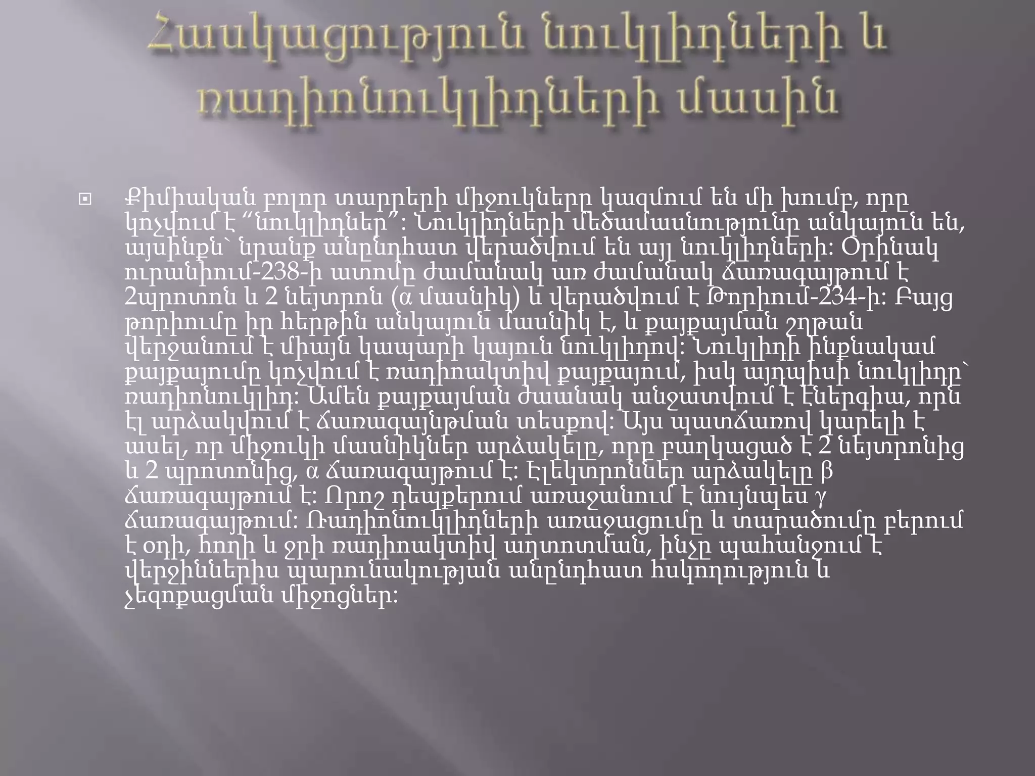 Հասկացություն նուկլիդների և ռադիոնուկլիդների մասինՔիմիական բոլոր տարրերի միջուկները կազմում են մի խումբ, որը կոչվում է “նուկլիդներ”: Նուկլիդների մեծամասնությունը անկայուն են, այսինքն` նրանք անընդհատ վերածվում են այլ նուկլիդների: Օրինակ ուրանիում-238-ի ատոմը ժամանակ առ ժամանակ ճառագայթում է 2պրոտոն և 2 նեյտրոն (α մասնիկ) և վերածվում է Թորիում-234-ի: Բայց թորիումը իր հերթին անկայուն մասնիկ է, և քայքայման շղթան վերջանում է միայն կապարի կայուն նուկլիդով: Նուկլիդի ինքնակամ քայքայումը կոչվում է ռադիոակտիվ քայքայում, իսկ այդպիսի նուկլիդը` ռադիոնուկլիդ: Ամեն քայքայման ժաանակ անջատվում է էներգիա, որն էլ արձակվում է ճառագայնթման տեսքով: Այս պատճառով կարելի է ասել, որ միջուկի մասնիկներ արձակելը, որը բաղկացած է 2 նեյտրոնից և 2 պրոտոնից, α ճառագայթում է: Էլեկտրոններ արձակելը β ճառագայթում է: Որոշ դեպքերում առաջանում է նույնպես γ ճառագայթում: Ռադիոնուկլիդների առաջացումը և տարածումը բերում է օդի, հողի և ջրի ռադիոակտիվ աղտոտման, ինչը պահանջում է վերջիններիս պարունակության անընդհատ հսկողություն և չեզոքացման միջոցներ: