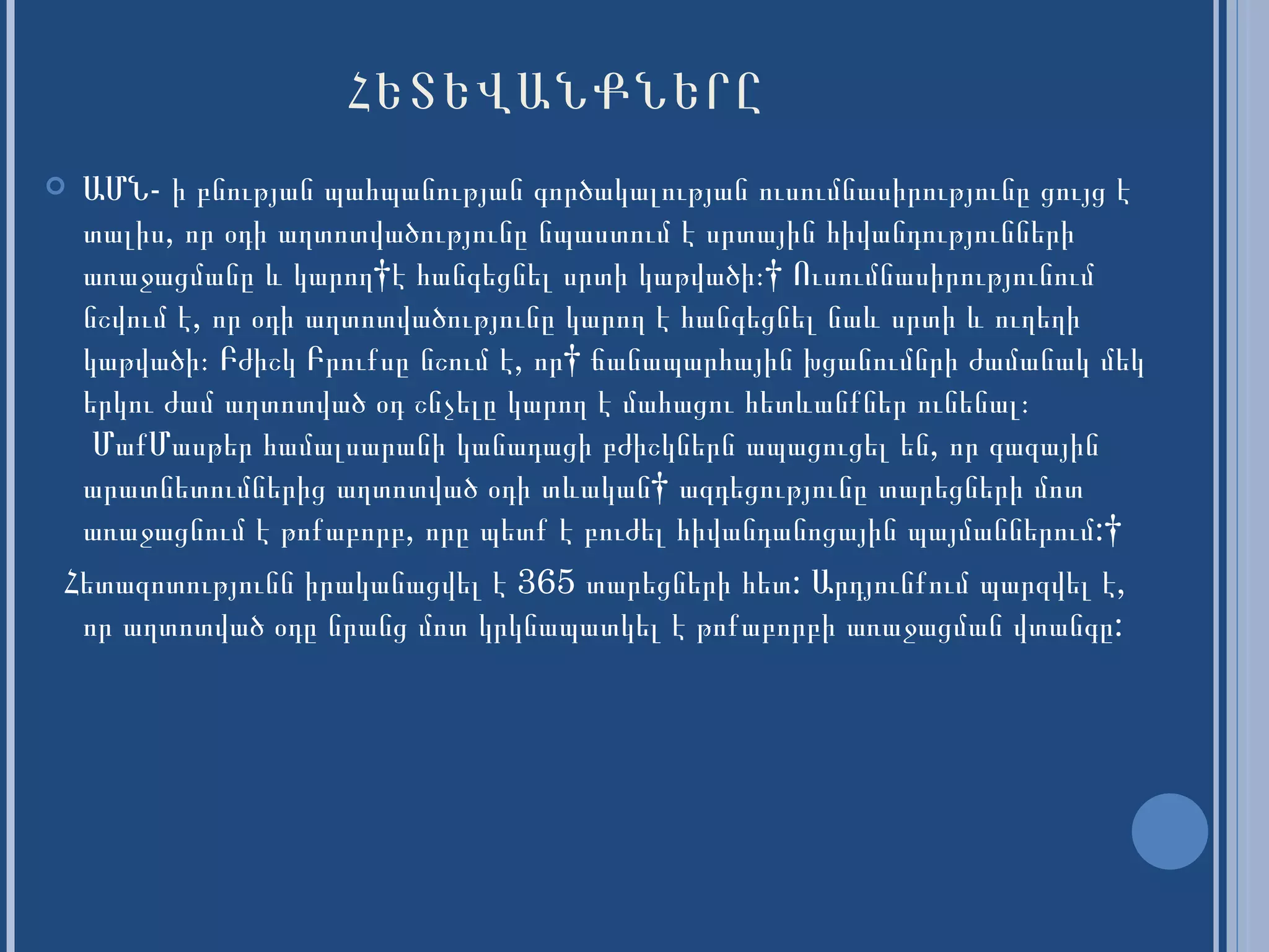 ՀԵՏԵՎԱՆՔՆԵՐԸ ԱՄՆ- ի բնության պահպանության գործակալության ուսումնասիրությունը ցույց է տալիս, որ օդի աղտոտվածությունը նպաստում է սրտային հիվանդությունների առաջացմանը  և  կարող  է  հանգեցնել սրտի կաթվածի։    Ուսումնասիրությունում նշվում է, որ օդի աղտոտվածությունը կարող է հանգեցնել  նաև  սրտի  և  ուղեղի կաթվածի։ Բժիշկ Բրուքսը նշում է,  որ   ճանապարհային խցանումնրի ժամանակ մեկ երկու ժամ աղտոտված օդ շնչելը կարող է մահացու հետ և անքներ ունենալ։   ՄաքՄասթեր համալսարանի կանադացի բժիշկներն ապացուցել են, որ գազային արատնետումներից աղտոտված օդի տևական  ազդեցությունը տարեցների մոտ առաջացնում է թոքաբորբ, որը պետք է բուժել հիվանդանոցային պայմաններում:   Հետազոտությունն իրականացվել է 365 տարեցների  հետ : Արդյունքում պարզվել է, որ աղտոտված օդը նրանց մոտ կրկնապատկել է թոքաբորբի առաջացման վտանգը:  